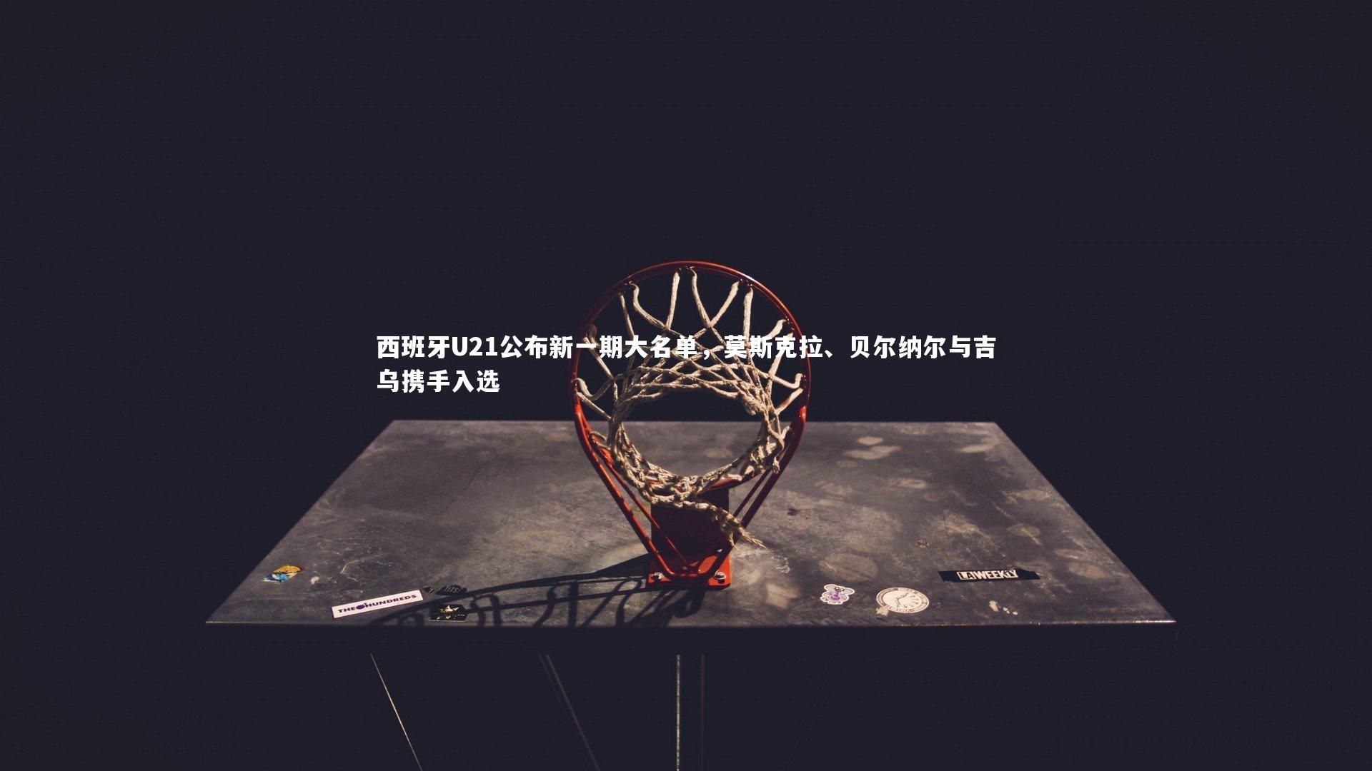 西班牙U21公布新一期大名单,莫斯克拉、贝尔纳尔与吉乌携手入选